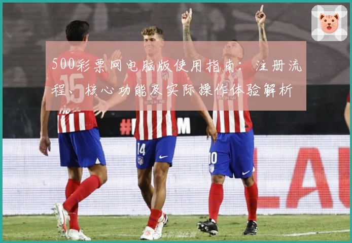 500彩票网电脑版使用指南：注册流程、核心功能及实际操作体验解析