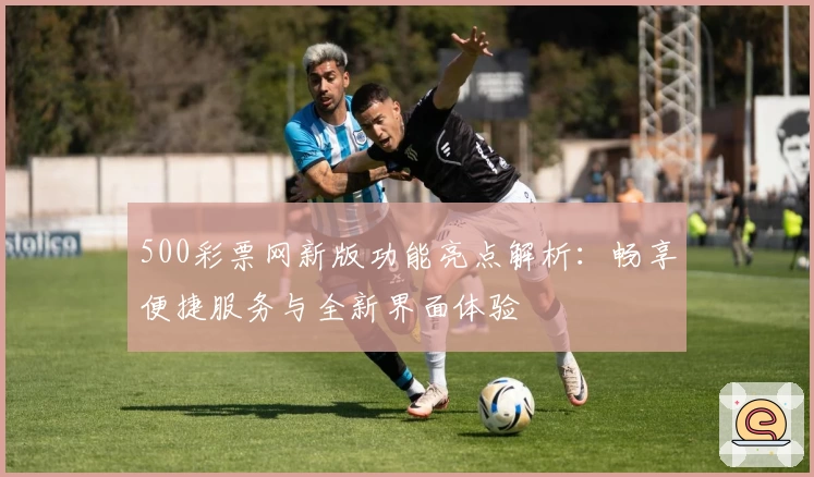 500彩票网新版功能亮点解析：畅享便捷服务与全新界面体验