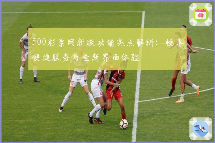 500彩票网新版功能亮点解析：畅享便捷服务与全新界面体验
