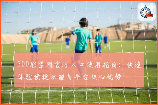 500彩票网官方入口使用指南：快速体验便捷功能与平台核心优势