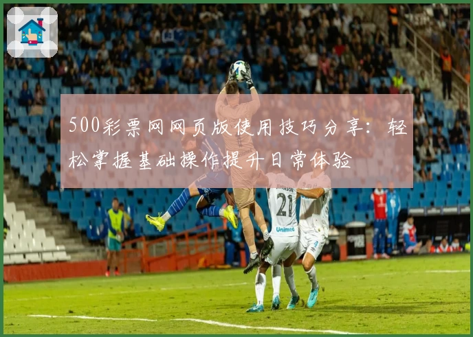 500彩票网网页版使用技巧分享：轻松掌握基础操作提升日常体验