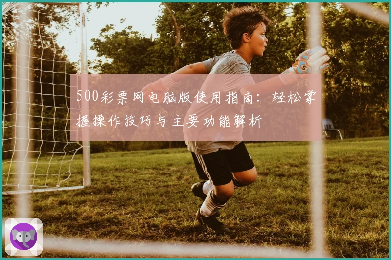 500彩票网电脑版使用指南：轻松掌握操作技巧与主要功能解析