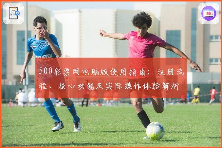 500彩票网电脑版使用指南：注册流程、核心功能及实际操作体验解析