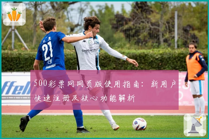 500彩票网网页版使用指南：新用户快速注册及核心功能解析