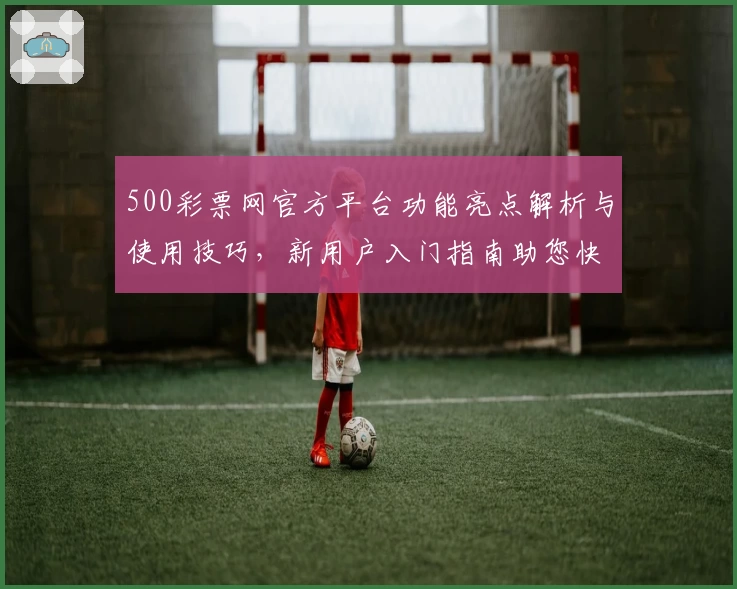 500彩票网官方平台功能亮点解析与使用技巧，新用户入门指南助您快速上手