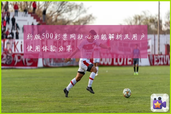 新版500彩票网核心功能解析及用户使用体验分享